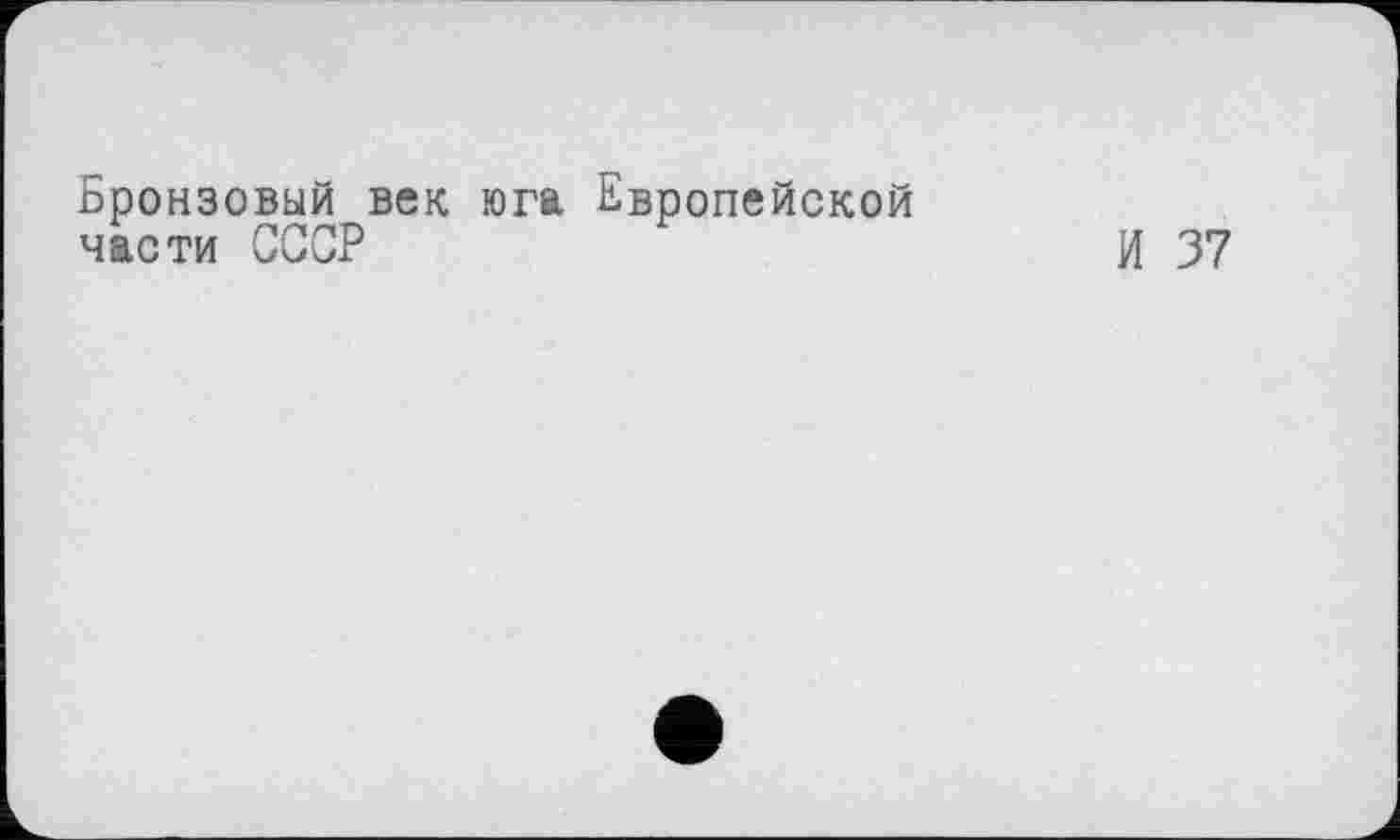 ﻿Бронзовый век юга Европейской части СССР
И 37